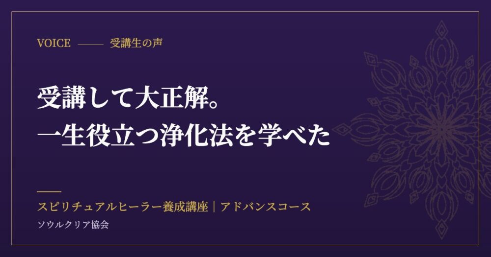 受講生の声：受講して大正解。一生役立つ浄化法を学べた（スピリチュアルヒーラー養成講座 アドバンスコース）